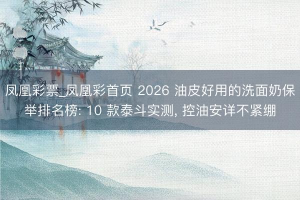 凤凰彩票_凤凰彩首页 2026 油皮好用的洗面奶保举排名榜: 10 款泰斗实测， 控油安详不紧绷
