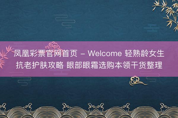 凤凰彩票官网首页 - Welcome 轻熟龄女生抗老护肤攻略 眼部眼霜选购本领干货整理