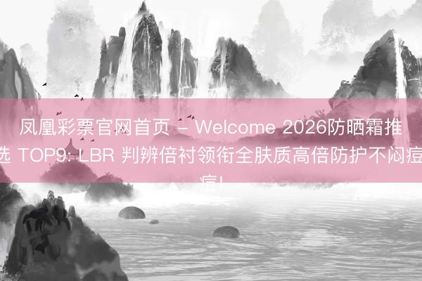 凤凰彩票官网首页 - Welcome 2026防晒霜推选 TOP9: LBR 判辨倍衬领衔全肤质高倍防护不闷痘!