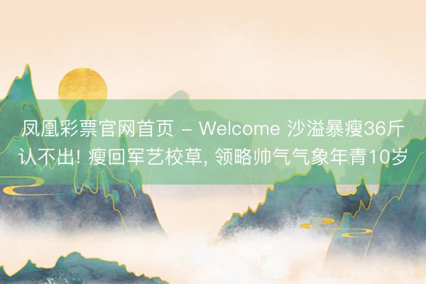 凤凰彩票官网首页 - Welcome 沙溢暴瘦36斤认不出! 瘦回军艺校草， 领略帅气气象年青10岁