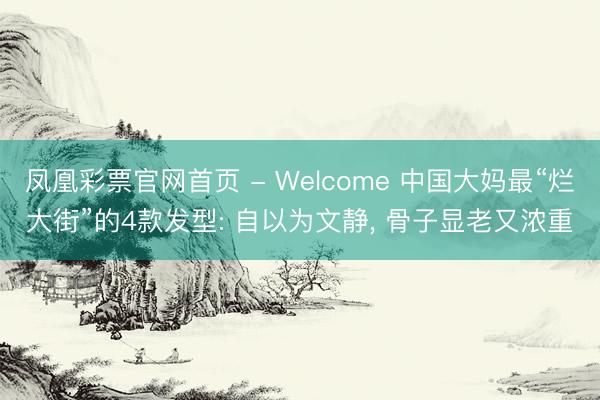 凤凰彩票官网首页 - Welcome 中国大妈最“烂大街”的4款发型: 自以为文静， 骨子显老又浓重