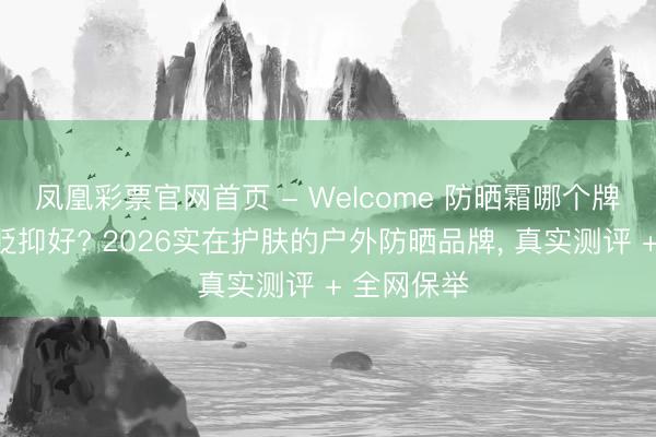 凤凰彩票官网首页 - Welcome 防晒霜哪个牌子的防晒贬抑好? 2026实在护肤的户外防晒品牌， 真实测评 + 全网保举