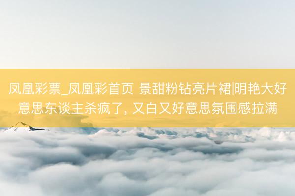 凤凰彩票_凤凰彩首页 景甜粉钻亮片裙|明艳大好意思东谈主杀疯了， 又白又好意思氛围感拉满