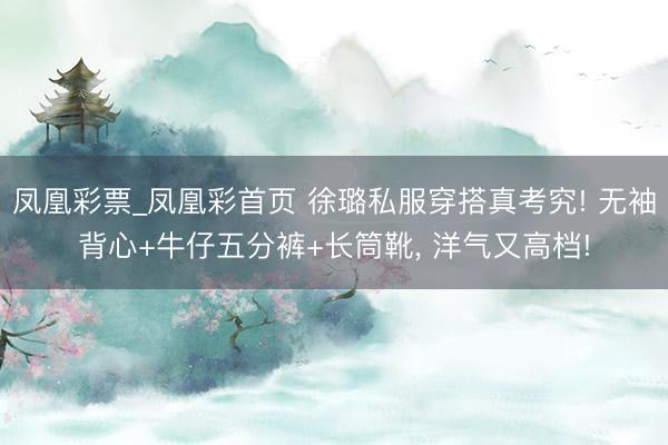 凤凰彩票_凤凰彩首页 徐璐私服穿搭真考究! 无袖背心+牛仔五分裤+长筒靴，<a href=