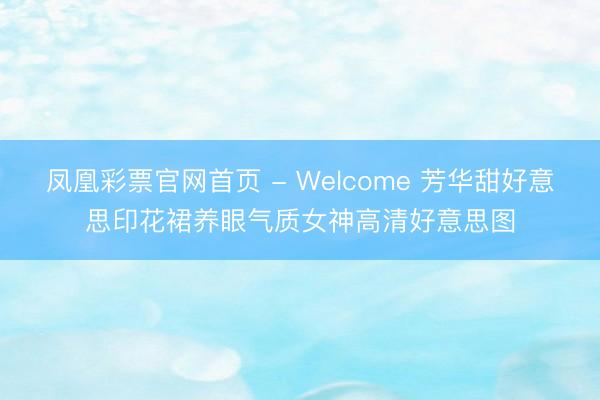 凤凰彩票官网首页 - Welcome 芳华甜好意思印花裙养眼气质女神高清好意思图