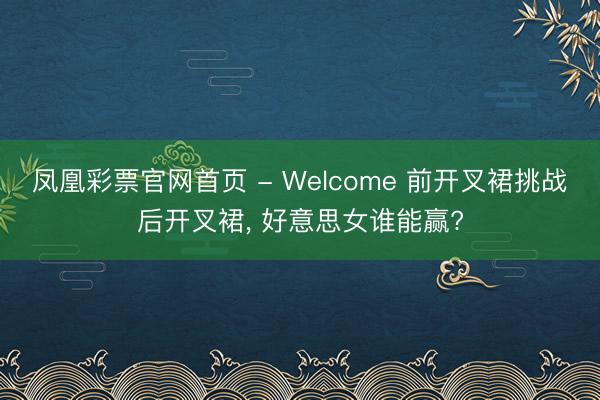 凤凰彩票官网首页 - Welcome 前开叉裙挑战后开叉裙， 好意思女谁能赢?
