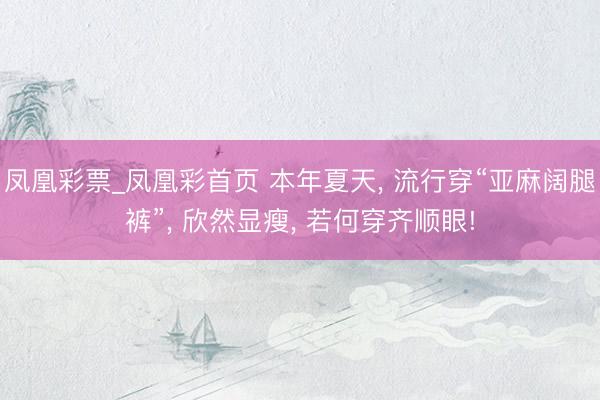 凤凰彩票_凤凰彩首页 本年夏天， 流行穿“亚麻阔腿裤”， 欣然显瘦， 若何穿齐顺眼!