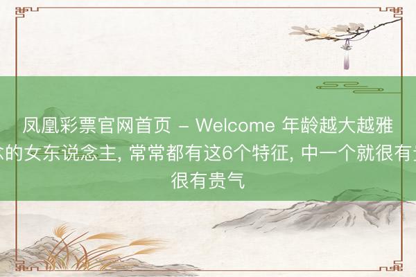 凤凰彩票官网首页 - Welcome 年龄越大越雅瞻念的女东说念主， 常常都有这6个特征， 中一个就很有贵气