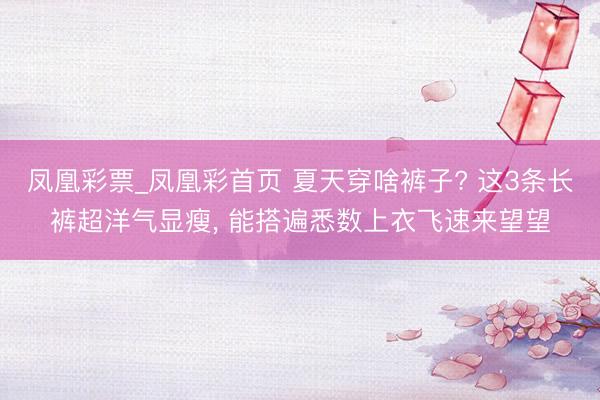 凤凰彩票_凤凰彩首页 夏天穿啥裤子? 这3条长裤超洋气显瘦，<a href=