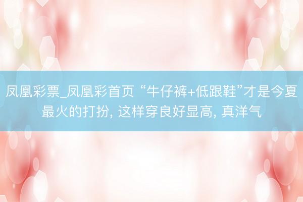 凤凰彩票_凤凰彩首页 “牛仔裤+低跟鞋”才是今夏最火的打扮， 这样穿良好显高， 真洋气
