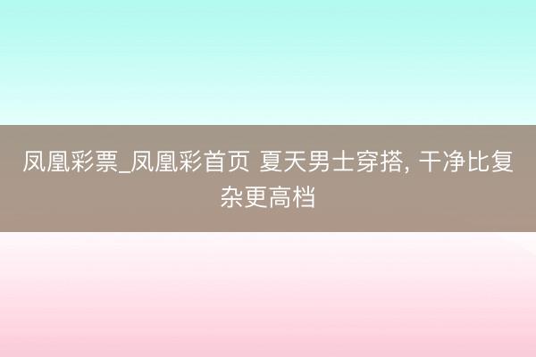 凤凰彩票_凤凰彩首页 夏天男士穿搭， 干净比复杂更高档