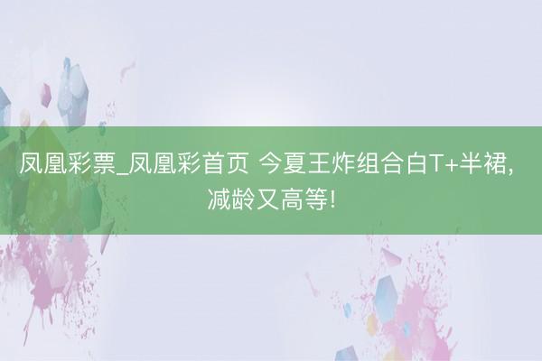 凤凰彩票_凤凰彩首页 今夏王炸组合白T+半裙， 减龄又高等!