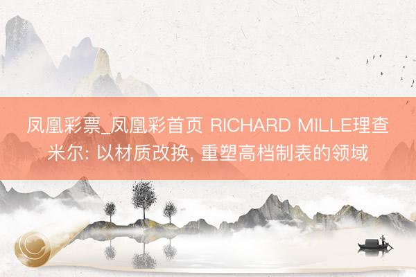 凤凰彩票_凤凰彩首页 RICHARD MILLE理查米尔: 以材质改换， 重塑高档制表的领域