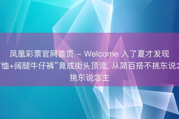 凤凰彩票官网首页 - Welcome 入了夏才发现， “T恤+阔腿牛仔裤”竟成街头顶流， 从简百搭不挑东说念主