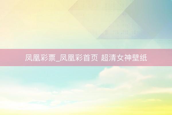 凤凰彩票_凤凰彩首页 超清女神壁纸
