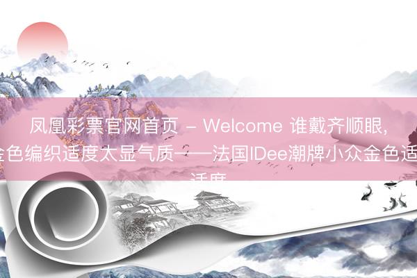 凤凰彩票官网首页 - Welcome 谁戴齐顺眼， 金色编织适度太显气质——法国IDee潮牌小众金色适度