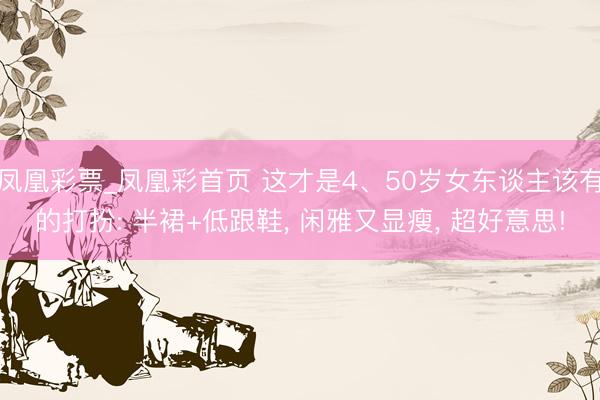 凤凰彩票_凤凰彩首页 这才是4、50岁女东谈主该有的打扮: 半裙+低跟鞋， 闲雅又显瘦， 超好意思!