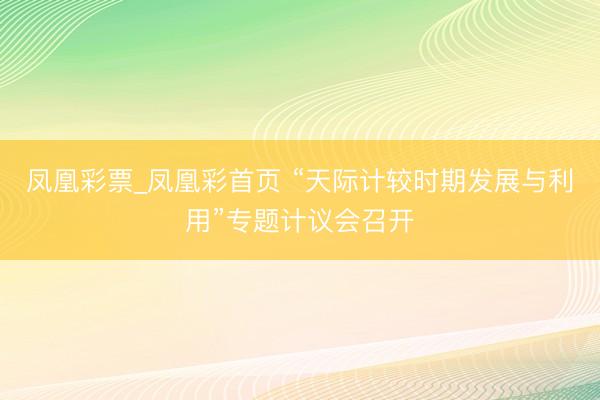 凤凰彩票_凤凰彩首页 “天际计较时期发展与利用”专题计议会召开