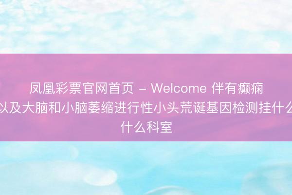 凤凰彩票官网首页 - Welcome 伴有癫痫发作以及大脑和小脑萎缩进行性小头荒诞基因检测挂什么科室