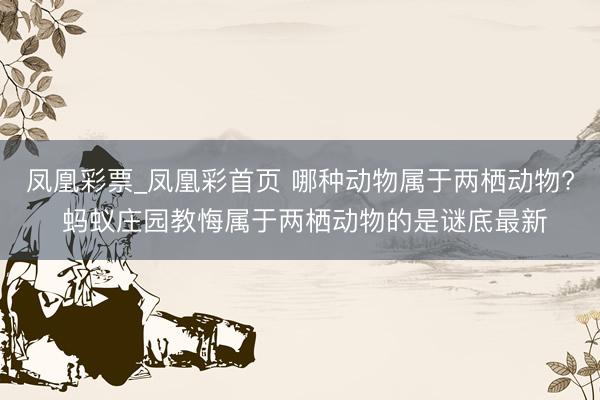 凤凰彩票_凤凰彩首页 哪种动物属于两栖动物? 蚂蚁庄园教悔属于两栖动物的是谜底最新