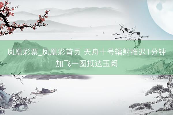 凤凰彩票_凤凰彩首页 天舟十号辐射推迟1分钟加飞一圈抵达玉阙