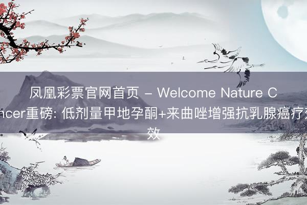 凤凰彩票官网首页 - Welcome Nature Cancer重磅: 低剂量甲地孕酮+来曲唑增强抗乳腺癌疗效