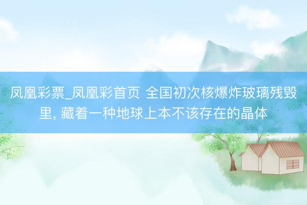 凤凰彩票_凤凰彩首页 全国初次核爆炸玻璃残毁里， 藏着一种地球上本不该存在的晶体