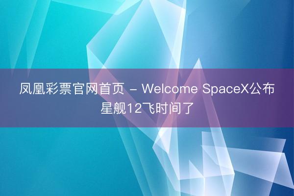 凤凰彩票官网首页 - Welcome SpaceX公布星舰12飞时间了