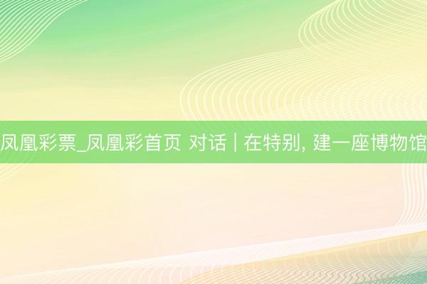 凤凰彩票_凤凰彩首页 对话 | 在特别， 建一座博物馆