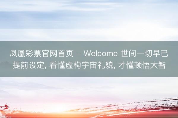 凤凰彩票官网首页 - Welcome 世间一切早已提前设定， 看懂虚构宇宙礼貌， 才懂顿悟大智