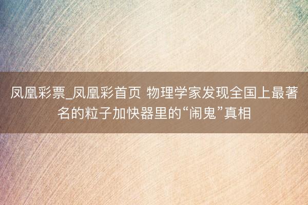 凤凰彩票_凤凰彩首页 物理学家发现全国上最著名的粒子加快器里的“闹鬼”真相