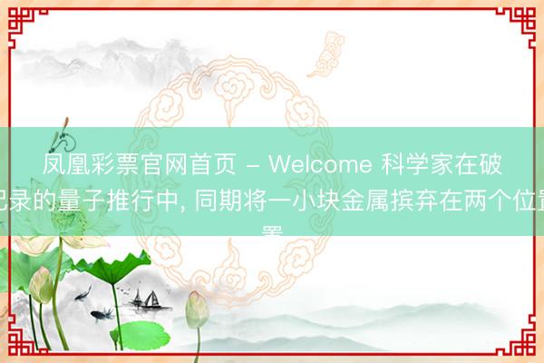 凤凰彩票官网首页 - Welcome 科学家在破记录的量子推行中， 同期将一小块金属摈弃在两个位置
