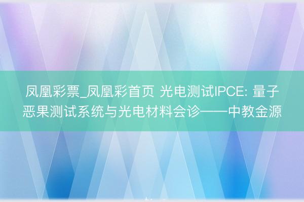 凤凰彩票_凤凰彩首页 光电测试IPCE: 量子恶果测试系统与光电材料会诊——中教金源