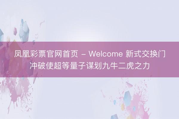凤凰彩票官网首页 - Welcome 新式交换门冲破使超等量子谋划九牛二虎之力