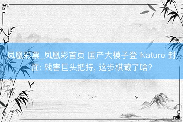 凤凰彩票_凤凰彩首页 国产大模子登 Nature 封面: 残害巨头把持， 这步棋藏了啥?
