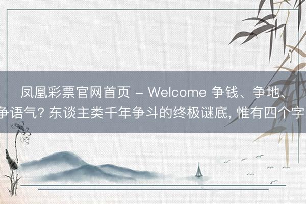 凤凰彩票官网首页 - Welcome 争钱、争地、争语气? 东谈主类千年争斗的终极谜底， 惟有四个字。