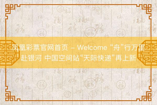 凤凰彩票官网首页 - Welcome “舟”行万里赴银河 中国空间站“天际快递”再上新