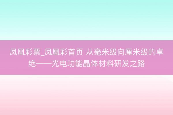 凤凰彩票_凤凰彩首页 从毫米级向厘米级的卓绝——光电功能晶体材料研发之路