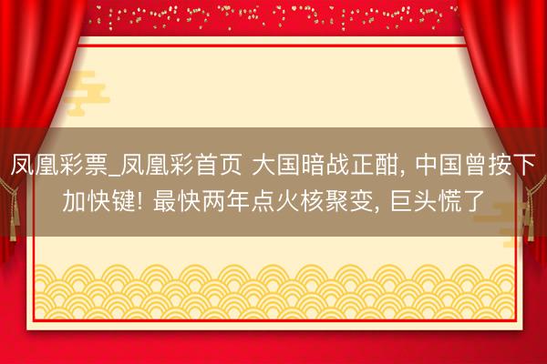 凤凰彩票_凤凰彩首页 大国暗战正酣， 中国曾按下加快键! 最快两年点火核聚变， 巨头慌了