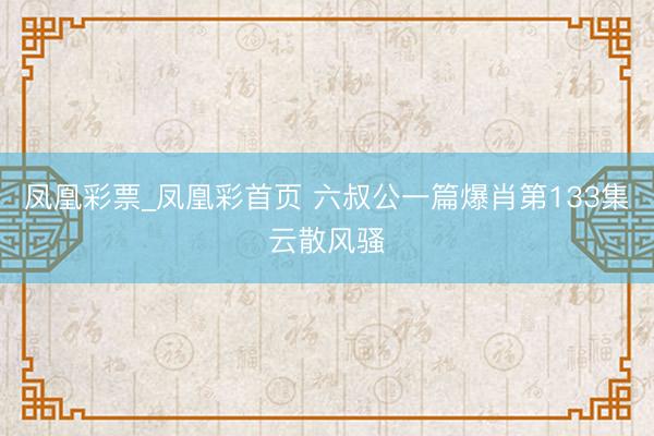 凤凰彩票_凤凰彩首页 六叔公一篇爆肖第133集云散风骚