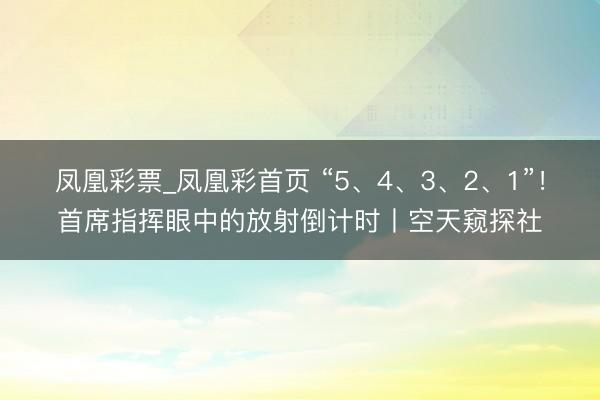 凤凰彩票_凤凰彩首页 “5、4、3、2、1”！首席指挥眼中的放射倒计时丨空天窥探社