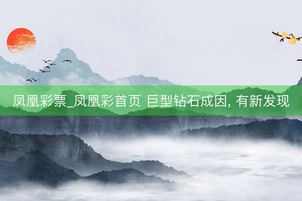 凤凰彩票_凤凰彩首页 巨型钻石成因， 有新发现
