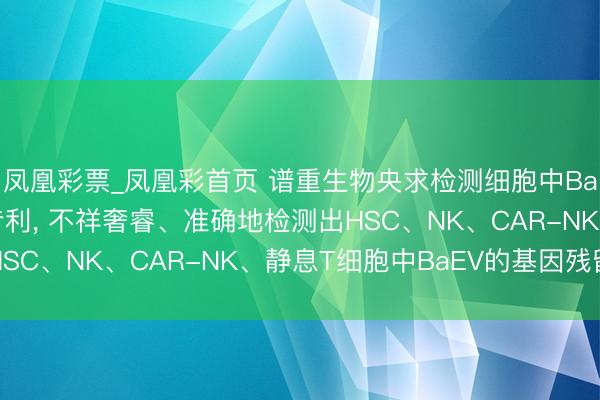 凤凰彩票_凤凰彩首页 谱重生物央求检测细胞中BaEV基因引物和探针专利， 不祥奢睿、准确地检测出HSC、NK、CAR-NK、静息T细胞中BaEV的基因残留