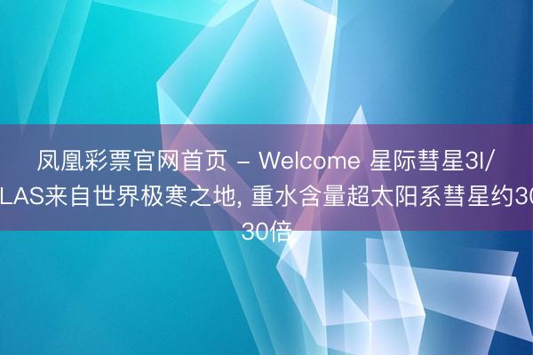 凤凰彩票官网首页 - Welcome 星际彗星3I/ATLAS来自世界极寒之地， 重水含量超太阳系彗星约30倍