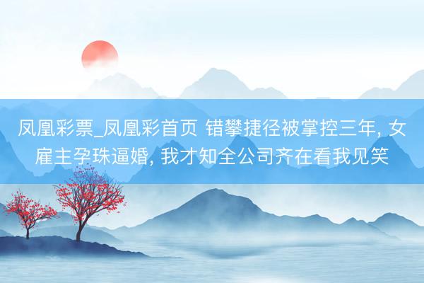凤凰彩票_凤凰彩首页 错攀捷径被掌控三年， 女雇主孕珠逼婚， 我才知全公司齐在看我见笑