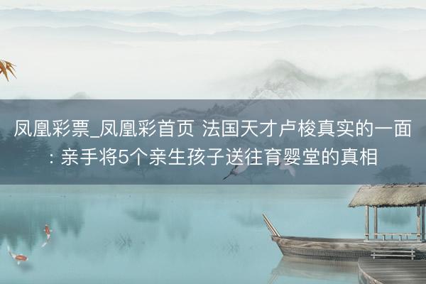 凤凰彩票_凤凰彩首页 法国天才卢梭真实的一面: 亲手将5个亲生孩子送往育婴堂的真相