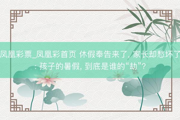 凤凰彩票_凤凰彩首页 休假奉告来了， 家长却愁坏了: 孩子的暑假， 到底是谁的“劫”?