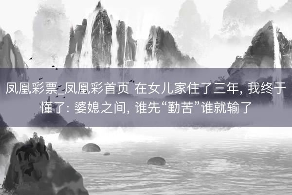 凤凰彩票_凤凰彩首页 在女儿家住了三年， 我终于懂了: 婆媳之间， 谁先“勤苦”谁就输了