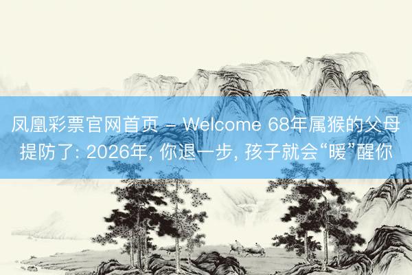 凤凰彩票官网首页 - Welcome 68年属猴的父母提防了: 2026年， 你退一步， 孩子就会“暖”醒你