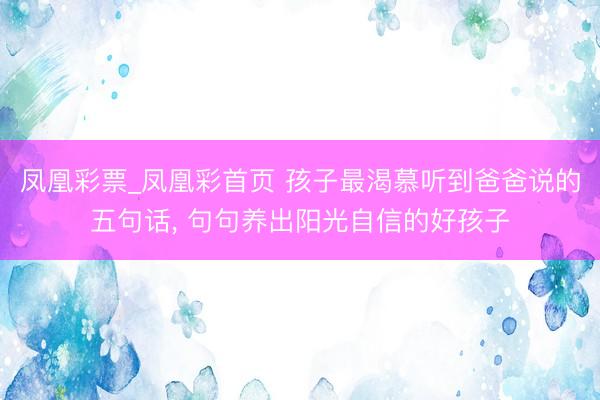 凤凰彩票_凤凰彩首页 孩子最渴慕听到爸爸说的五句话， 句句养出阳光自信的好孩子